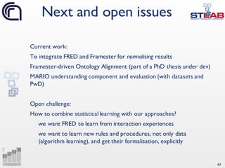43
Current work:
To integrate FRED and Framester for normalising results
Framester-driven Ontology Alignment (part of a PhD thesis under dev)
MARIO understanding component and evaluation (with datasets and
PwD)
Open challenge:
How to combine statistical learning with our approaches?
we want FRED to learn from interaction experiences
we want to learn new rules and procedures, not only data
(algorithm learning), and get their formalisation, explicitly
Next and open issues
 