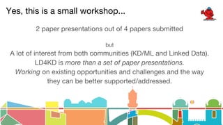 Yes, this is a small workshop...
2 paper presentations out of 4 papers submitted
but
A lot of interest from both communities (KD/ML and Linked Data).
LD4KD is more than a set of paper presentations.
Working on existing opportunities and challenges and the way
they can be better supported/addressed.
 