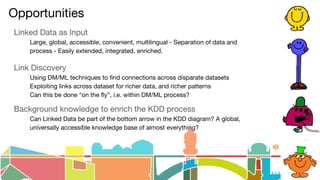Opportunities
Linked Data as Input
Large, global, accessible, convenient, multilingual - Separation of data and
process - Easily extended, integrated, enriched.
Link Discovery
Using DM/ML techniques to find connections across disparate datasets
Exploiting links across dataset for richer data, and richer patterns
Can this be done “on the fly”, i.e. within DM/ML process?
Background knowledge to enrich the KDD process
Can Linked Data be part of the bottom arrow in the KDD diagram? A global,
universally accessible knowledge base of almost everything?
 
