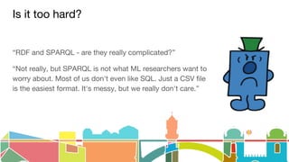 Is it too hard?
“RDF and SPARQL - are they really complicated?”
“Not really, but SPARQL is not what ML researchers want to
worry about. Most of us don't even like SQL. Just a CSV file
is the easiest format. It's messy, but we really don't care.”
 