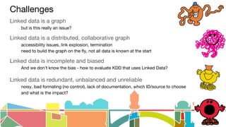 Challenges
Linked data is a graph
but is this really an issue?
Linked data is a distributed, collaborative graph
accessibility issues, link explosion, termination
need to build the graph on the fly, not all data is known at the start
Linked data is incomplete and biased
And we don’t know the bias - how to evaluate KDD that uses Linked Data?
Linked data is redundant, unbalanced and unreliable
noisy, bad formating (no control), lack of documentation, which ID/source to choose
and what is the impact?
 