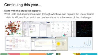 Continuing this year...
Start with the practical aspects:
What tools and applications exist, through which we can explore the use of linked
data in KD, and from which we can learn how to solve some of the challenges
 