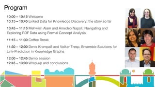 Program
10:00 – 10:15 Welcome
10:15 – 10:45 Linked Data for Knowledge Discovery: the story so far
10:45 – 11:15 Mehwish Alam and Amedeo Napoli, Navigating and
Exploring RDF Data using Formal Concept Analysis
11:15 – 11:30 Coffee Break
11:30 – 12:00 Denis Krompaß and Volker Tresp, Ensemble Solutions for
Link-Prediction in Knowledge Graphs
12:00 – 12:45 Demo session
12:45 – 13:00 Wrap-up and conclusions
 