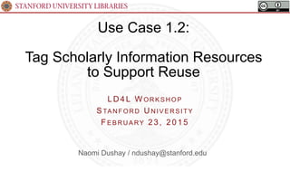 Use Case 1.2:
Tag Scholarly Information Resources
to Support Reuse
LD 4L W ORK S HOP
STA NFORD U NIV E RS ITY
FE B RUA RY 23, 2015
Naomi Dushay / ndushay@stanford.edu
 