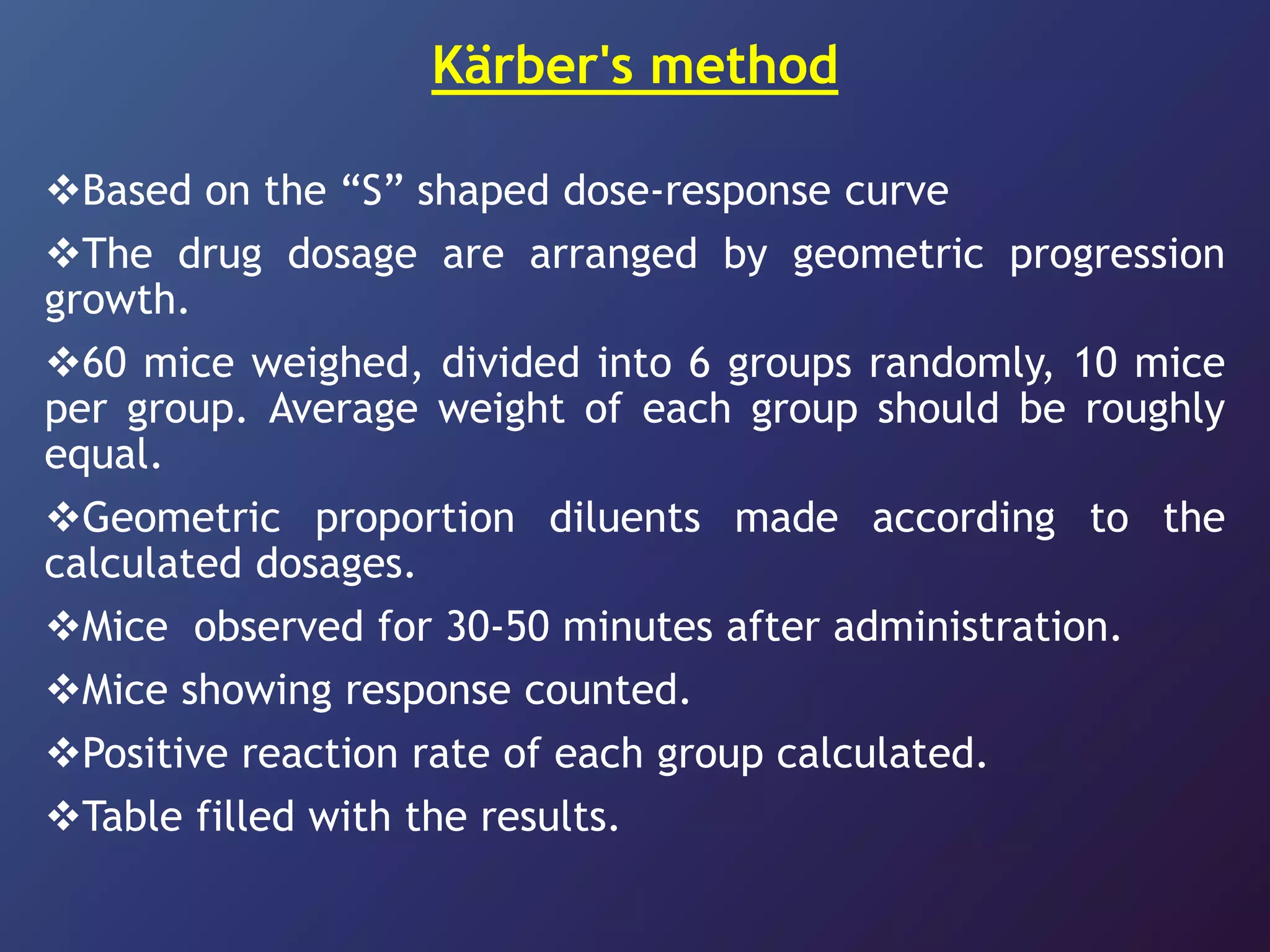 Kärber's method
Based on the “S” shaped dose-response curve
The drug dosage are arranged by geometric progression
growth.
60 mice weighed, divided into 6 groups randomly, 10 mice
per group. Average weight of each group should be roughly
equal.
Geometric proportion diluents made according to the
calculated dosages.
Mice observed for 30-50 minutes after administration.
Mice showing response counted.
Positive reaction rate of each group calculated.
Table filled with the results.
 