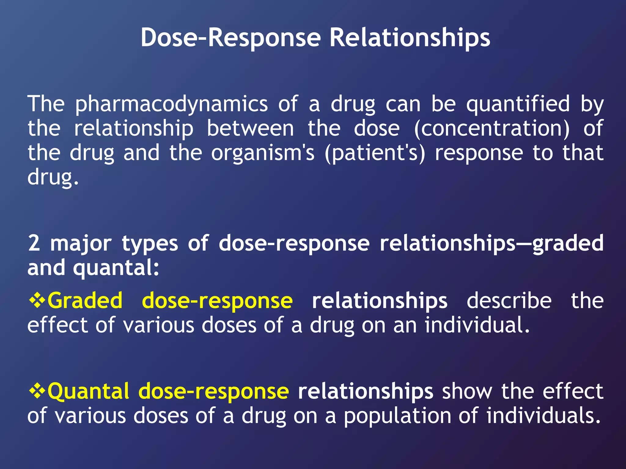 Dose–Response Relationships
The pharmacodynamics of a drug can be quantified by
the relationship between the dose (concentration) of
the drug and the organism's (patient's) response to that
drug.
2 major types of dose–response relationships—graded
and quantal:
Graded dose–response relationships describe the
effect of various doses of a drug on an individual.
Quantal dose–response relationships show the effect
of various doses of a drug on a population of individuals.
 