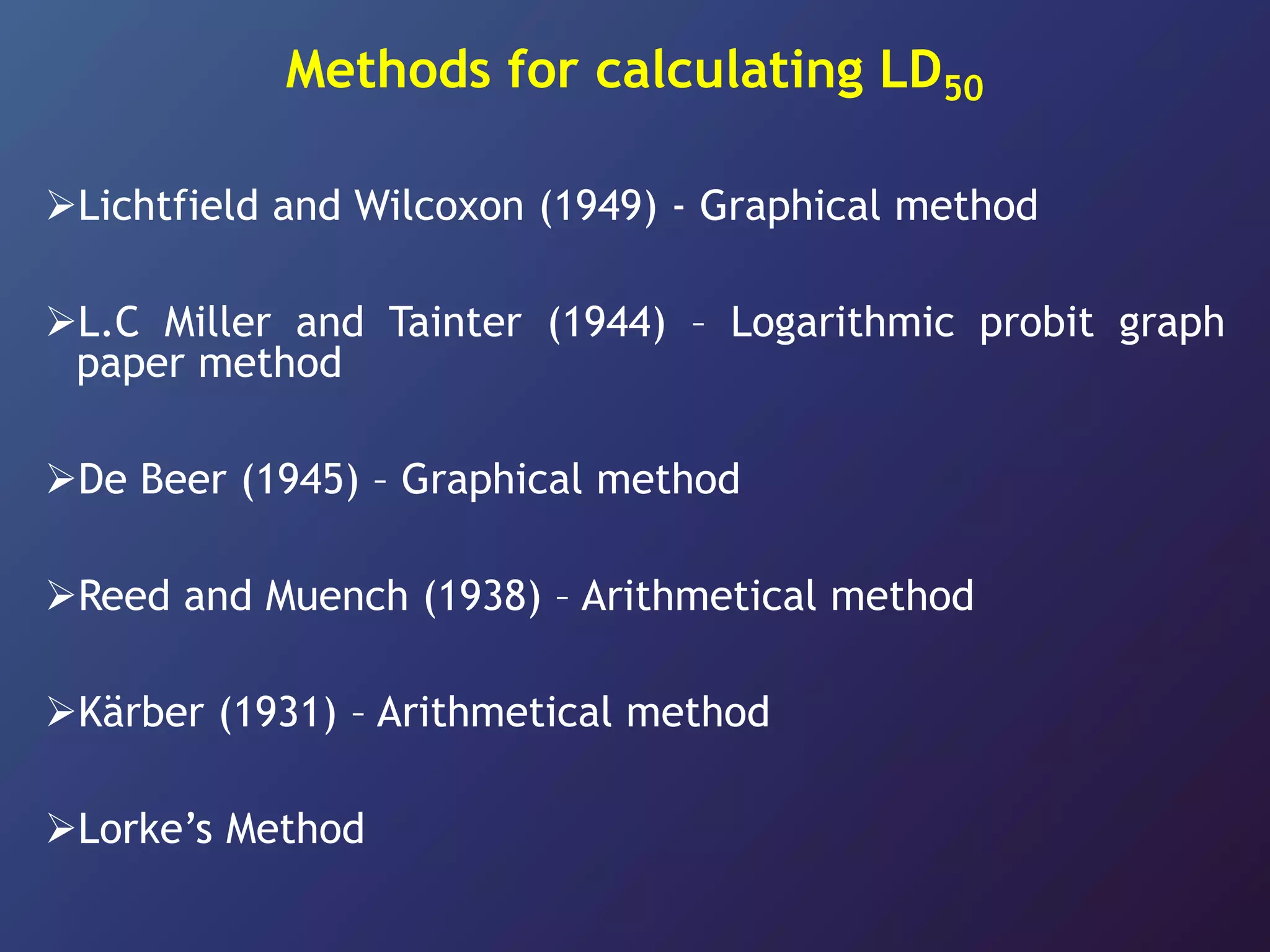 Methods for calculating LD50
Lichtfield and Wilcoxon (1949) - Graphical method
L.C Miller and Tainter (1944) – Logarithmic probit graph
paper method
De Beer (1945) – Graphical method
Reed and Muench (1938) – Arithmetical method
Kärber (1931) – Arithmetical method
Lorke’s Method
 