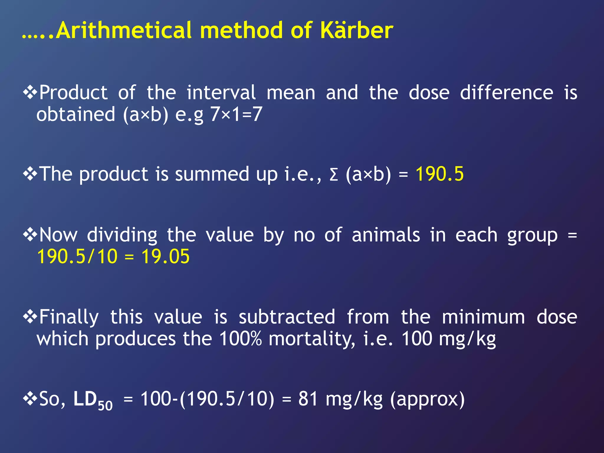 …..Arithmetical method of Kärber
Product of the interval mean and the dose difference is
obtained (a×b) e.g 7×1=7
The product is summed up i.e., Ʃ (a×b) = 190.5
Now dividing the value by no of animals in each group =
190.5/10 = 19.05
Finally this value is subtracted from the minimum dose
which produces the 100% mortality, i.e. 100 mg/kg
So, LD50 = 100-(190.5/10) = 81 mg/kg (approx)
 