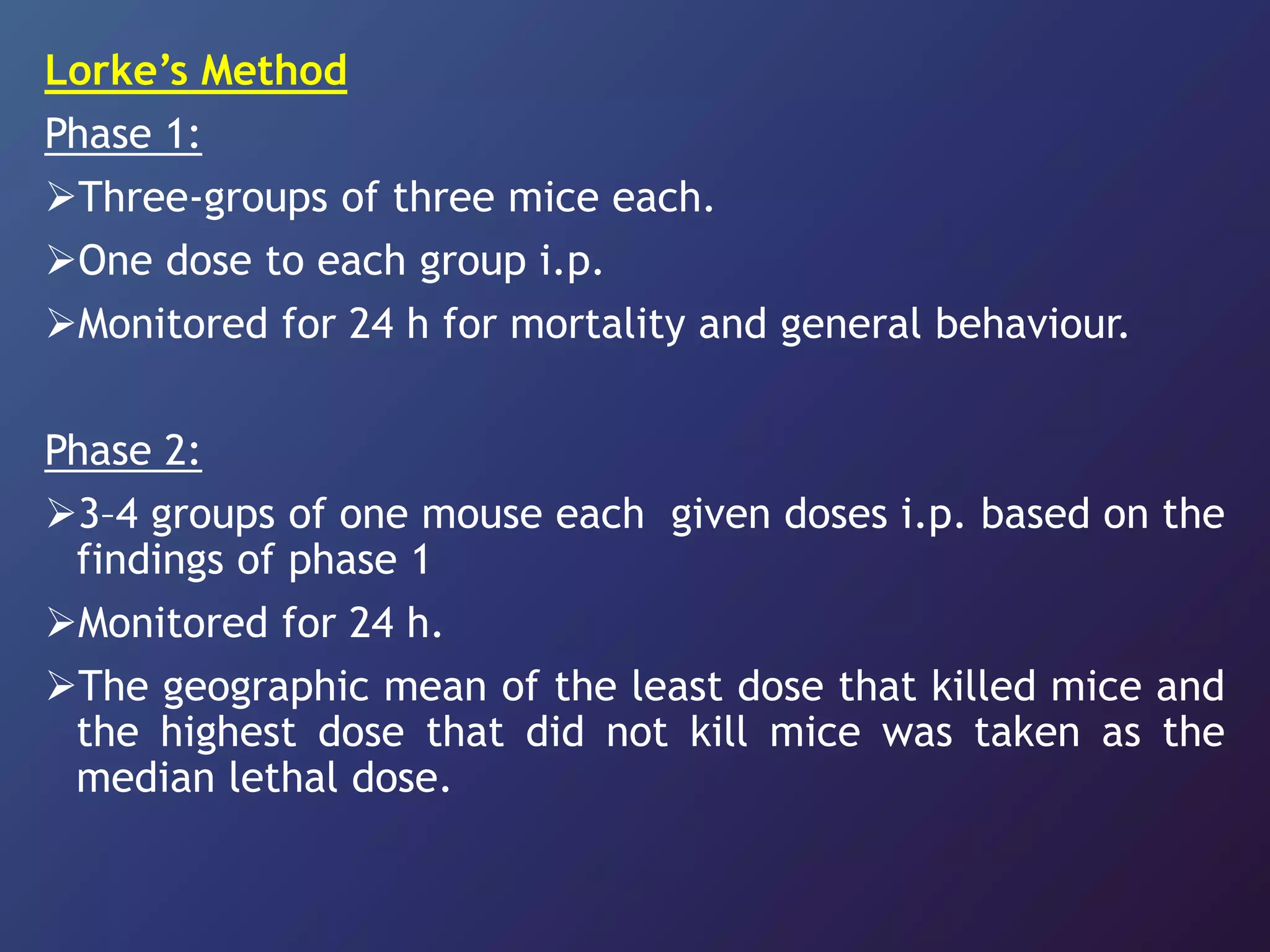 Lorke’s Method
Phase 1:
Three-groups of three mice each.
One dose to each group i.p.
Monitored for 24 h for mortality and general behaviour.
Phase 2:
3–4 groups of one mouse each given doses i.p. based on the
findings of phase 1
Monitored for 24 h.
The geographic mean of the least dose that killed mice and
the highest dose that did not kill mice was taken as the
median lethal dose.
 