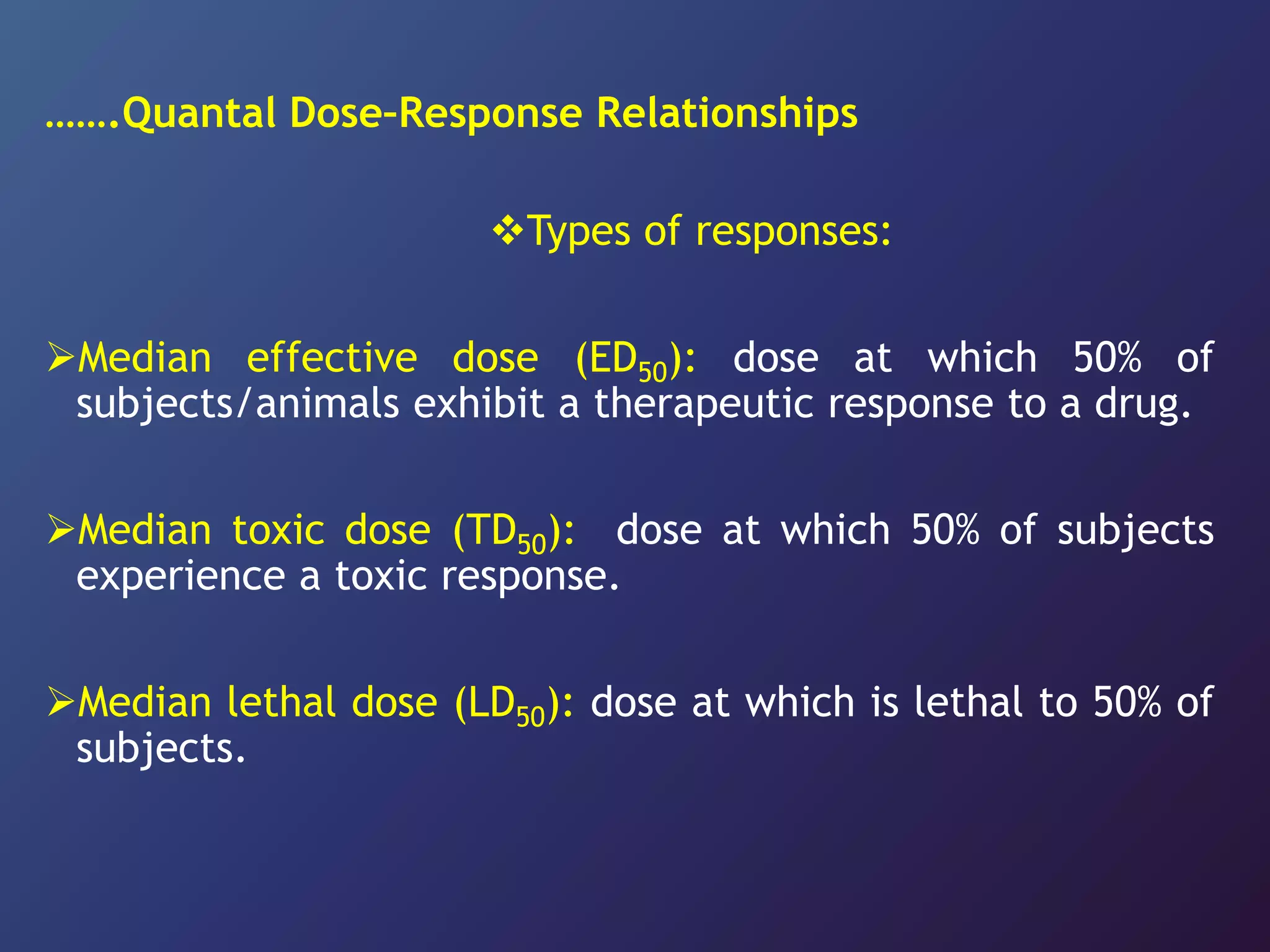 …….Quantal Dose–Response Relationships
Types of responses:
Median effective dose (ED50): dose at which 50% of
subjects/animals exhibit a therapeutic response to a drug.
Median toxic dose (TD50): dose at which 50% of subjects
experience a toxic response.
Median lethal dose (LD50): dose at which is lethal to 50% of
subjects.
 