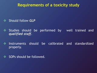 Requirements of a toxicity study
 Should follow GLP
 Studies should be performed by well trained and
qualified staff.
 Instruments should be calibrated and standardized
properly.
 SOPs should be followed.
 