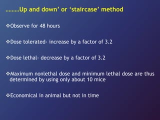 ………Up and down’ or ‘staircase’ method
Observe for 48 hours
Dose tolerated- increase by a factor of 3.2
Dose lethal- decrease by a factor of 3.2
Maximum nonlethal dose and minimum lethal dose are thus
determined by using only about 10 mice
Economical in animal but not in time
 