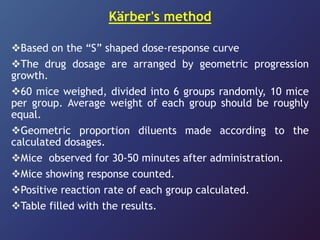 Kärber's method
Based on the “S” shaped dose-response curve
The drug dosage are arranged by geometric progression
growth.
60 mice weighed, divided into 6 groups randomly, 10 mice
per group. Average weight of each group should be roughly
equal.
Geometric proportion diluents made according to the
calculated dosages.
Mice observed for 30-50 minutes after administration.
Mice showing response counted.
Positive reaction rate of each group calculated.
Table filled with the results.
 