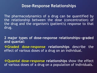 Dose–Response Relationships
The pharmacodynamics of a drug can be quantified by
the relationship between the dose (concentration) of
the drug and the organism's (patient's) response to that
drug.
2 major types of dose–response relationships—graded
and quantal:
Graded dose–response relationships describe the
effect of various doses of a drug on an individual.
Quantal dose–response relationships show the effect
of various doses of a drug on a population of individuals.
 
