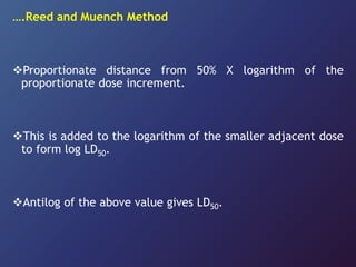 ….Reed and Muench Method
Proportionate distance from 50% X logarithm of the
proportionate dose increment.
This is added to the logarithm of the smaller adjacent dose
to form log LD50.
Antilog of the above value gives LD50.
 