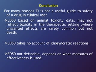 Conclusion
For many reasons TI is not a useful guide to safety
of a drug in clinical use:
LD50 based on animal toxicity data, may not
reflect toxicity in the therapeutic setting ,where
unwanted effects are rarely common but not
death.
LD50 takes no account of idiosyncratic reactions.
ED50 not definable, depends on what measures of
effectiveness is used.
 