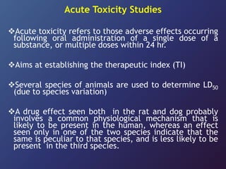 Acute Toxicity Studies
Acute toxicity refers to those adverse effects occurring
following oral administration of a single dose of a
substance, or multiple doses within 24 hr.
Aims at establishing the therapeutic index (TI)
Several species of animals are used to determine LD50
(due to species variation)
A drug effect seen both in the rat and dog probably
involves a common physiological mechanism that is
likely to be present in the human, whereas an effect
seen only in one of the two species indicate that the
same is peculiar to that species, and is less likely to be
present in the third species.
 