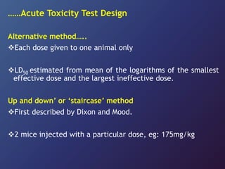 ……Acute Toxicity Test Design
Alternative method…..
Each dose given to one animal only
LD50 estimated from mean of the logarithms of the smallest
effective dose and the largest ineffective dose.
Up and down’ or ‘staircase’ method
First described by Dixon and Mood.
2 mice injected with a particular dose, eg: 175mg/kg
 