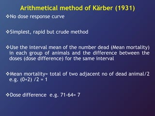 Arithmetical method of Kärber (1931)
No dose response curve
Simplest, rapid but crude method
Use the interval mean of the number dead (Mean mortality)
in each group of animals and the difference between the
doses (dose difference) for the same interval
Mean mortality= total of two adjacent no of dead animal/2
e.g. (0+2) /2 = 1
Dose difference e.g. 71-64= 7
 