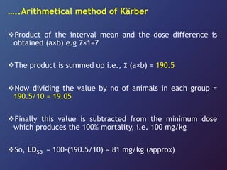 …..Arithmetical method of Kärber
Product of the interval mean and the dose difference is
obtained (a×b) e.g 7×1=7
The product is summed up i.e., Ʃ (a×b) = 190.5
Now dividing the value by no of animals in each group =
190.5/10 = 19.05
Finally this value is subtracted from the minimum dose
which produces the 100% mortality, i.e. 100 mg/kg
So, LD50 = 100-(190.5/10) = 81 mg/kg (approx)
 