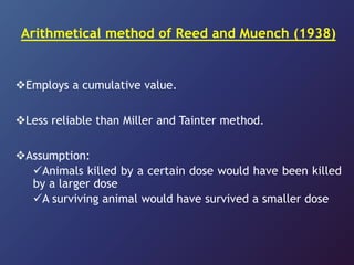 Arithmetical method of Reed and Muench (1938)
Employs a cumulative value.
Less reliable than Miller and Tainter method.
Assumption:
Animals killed by a certain dose would have been killed
by a larger dose
A surviving animal would have survived a smaller dose
 