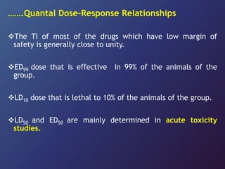 …….Quantal Dose–Response Relationships
The TI of most of the drugs which have low margin of
safety is generally close to unity.
ED99 dose that is effective in 99% of the animals of the
group.
LD10 dose that is lethal to 10% of the animals of the group.
LD50 and ED50 are mainly determined in acute toxicity
studies.
 