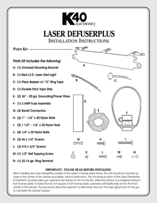 ELECTRONICS     TM




                            LASER DEFUSERPLUS
                                 INSTALLATION INSTRUCTIONS
PARTS KIT


Parts Kit includes the following:
                                                                  A
A- (1) Universal Mounting Bracket

B- (1) Red L.E.D. Laser Alert Light
                                                            B                                   C
C- (1) Piezo Beeper w/ “O” Ring Tape

D- (1) Double Stick Tape Strip

E- (2) 36” - 20 ga. Grounding/Power Wires
                                                                   D
F- (1) 3 AMP Fuse Assembly

G- (4) Barrel Connectors                                                         E
                                                                                                              F
H- (2) 1” - 1/4” x 20 Nylon Bolts

I- (2) 1 1/2” - 1/4” x 20 Nylon Nuts

J- (8) 1/4” x 20 Nylon Bolts

K- (2) #6 x 1/4” Screws                                      G                       H                    I

L- (3) #10 x 3/4” Screws

M- (1) 1/2” Self Tapping Screw                          J             K                  L          M             N

N- (1) 22-16 ga. Ring Terminal

                              IMPORTANT - PLEASE READ BEFORE INSTALLING
When installing the Laser DefuserPlus outside of the system’s license plate frame, the unit should be mounted as
close to the center of the vehicle as possible, without obstruction. The mounting location of the Laser DefuserPlus
is important, as police laser gun operators are trained to aim for the flat, reflective surface of a targeted vehicle’s
front license plate. In states that do not require a front license plate, operators will traditionally aim for the front,
center of the vehicle. This procedure allows the operator to effectively "bounce" the laser signal back to the gun
to calculate the vehicle’s speed.
 