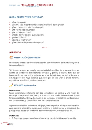   172
MANUAL para Formadores de V OLUNTAR IADO
CASTILLA-LA MANCHA
GUION DEBATE “TRES CULTURAS”
•	 ¿Qué ha pasado?
•	 ¿Cuál ha sido mi sentimiento hacia los miembros de mi grupo?
•	 ¿Cómo he sentido mi rol en el grupo?
•	 ¿Mi voz ha sido escuchada?
•	 ¿He podido proponer?
•	 ¿Podéis definir los roles que surgieron?
•	 ¿Hubo conflicto?
•	 ¿Cómo se resolvieron?
•	 ¿Qué piensas del proceso de tu grupo?
****
Albatros
PRESENTACIÓN (dónde estoy)
Es necesaria una sala de dimensiones acordes con el desarrollo de la actividad y con el
tamaño del grupo.
Si intentamos poner en marcha esta actividad al aire libre, tenemos que tener en
cuenta las condiciones del escenario: hay velas y globos; la acústica tiene que ser
buena de forma que todos podamos escuchar las opiniones de todos durante el
debate; puede que haya personas que pasen por allí y se unan al grupo de forma
espontánea, interfiriendo en la actividad; etc.
RECURSOS (qué necesito)
Formadores:
Puede desarrollarse solamente con dos formadores: un hombre y una mujer. Sin
embargo, la experiencia nos dice que es mucho más productivo contar con cuatro
formadores (dos hombres y dos mujeres), de forma que el debate se pueda conducir
con un estilo coral, y con un facilitador para dirigir el debate.
Si podemos tener con formadores de apoyo, estos se podrán encargar de hacer fotos
para memoria fotográfica; tomar notas; moderar el debate desde la posición de los
participantes; ayudar en cuestiones de intendencia (montar el escenario); etc.
Materiales:
•	 3 Cuencos o tazones: para lavarse las manos, para la bebida y para la comida.
 