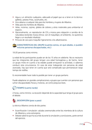 DINÁMICAS INTERCULTURALIDAD
173 
•	 Agua y un alimento cualquiera, adecuado al papel que va a tener en la técnica:
galletas, patatas fritas, cacahuetes, etc.
•	 Una sábana o cualquier tela para los hombres y mujeres de Albatros.
•	 Sillas para los hombres de Albatros.
•	 Velas, incienso, cojines, globos de colores y otros materiales para ambientar el
espacio.
•	 Opcionalmente, un reproductor de CD y música para relajación o sonidos de la
naturaleza (evitando música étnica: con el maquillaje y el ambiente, no queremos
llegar a un resultado tribalista).
•	 Pinturas de cara para maquillar ligeramente a los albatrosianos.
CARACTERÍSTICAS DEL GRUPO (cuántos somos, en qué edades, si pueden
incluirse personas discapacitadas, etc.)
10-20 personas como mínimo.
La edad de los participantes puede ser de los 15 años en adelante. No es necesario
que los integrantes del grupo tengan una edad homogénea y, de hecho, tener
un grupo mixto en cuanto a las edades puede enriquecer la actividad, si sabemos
conducir esta circunstancia. En caso de estar trabajando con personas de edad
avanzada, hay que tener en cuenta que será complicado que permanezcan largo
tiempo de rodillas.
Es recomendable hacer todo lo posible por tener un grupo paritario.
Puede adaptarse sin grandes complicaciones a grupos que cuenten con personas que
sufran discapacidades físicas y motoras, así como psíquicas leves.
TIEMPO (cuánto tardo)
2 horas, como mínimo. La duración depende de la capacidad que tenga el grupo para
el debate.
DESCRIPCIÓN (paso a paso)
La técnica Albatros consta de dos partes:
•	 Escenificación / simulación: saludos ceremoniales entre los miembros de la cultura
de Albatros y unos extranjeros.
•	 Debate sobre lo que ha ocurrido durante la simulación y conclusiones, parte central
del ejercicio.
 