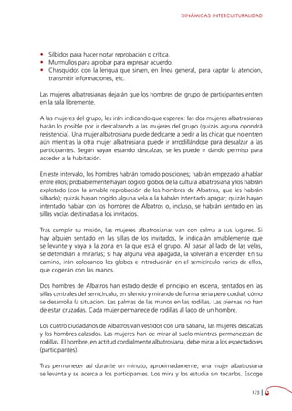 DINÁMICAS INTERCULTURALIDAD
175 
•	 Silbidos para hacer notar reprobación o crítica.
•	 Murmullos para aprobar para expresar acuerdo.
•	 Chasquidos con la lengua que sirven, en línea general, para captar la atención,
transmitir informaciones, etc.
Las mujeres albatrosianas dejarán que los hombres del grupo de participantes entren
en la sala libremente.
A las mujeres del grupo, les irán indicando que esperen: las dos mujeres albatrosianas
harán lo posible por ir descalzando a las mujeres del grupo (quizás alguna opondrá
resistencia). Una mujer albatrosiana puede dedicarse a pedir a las chicas que no entren
aún mientras la otra mujer albatrosiana puede ir arrodillándose para descalzar a las
participantes. Según vayan estando descalzas, se les puede ir dando permiso para
acceder a la habitación.
En este intervalo, los hombres habrán tomado posiciones; habrán empezado a hablar
entre ellos; probablemente hayan cogido globos de la cultura albatrosiana y los habrán
explotado (con la amable reprobación de los hombres de Albatros, que les habrán
silbado); quizás hayan cogido alguna vela o la habrán intentado apagar; quizás hayan
intentado hablar con los hombres de Albatros o, incluso, se habrán sentado en las
sillas vacías destinadas a los invitados.
Tras cumplir su misión, las mujeres albatrosianas van con calma a sus lugares. Si
hay alguien sentado en las sillas de los invitados, le indicarán amablemente que
se levante y vaya a la zona en la que está el grupo. Al pasar al lado de las velas,
se detendrán a mirarlas; si hay alguna vela apagada, la volverán a encender. En su
camino, irán colocando los globos e introducirán en el semicírculo varios de ellos,
que cogerán con las manos.
Dos hombres de Albatros han estado desde el principio en escena, sentados en las
sillas centrales del semicírculo, en silencio y mirando de forma seria pero cordial, cómo
se desarrolla la situación. Las palmas de las manos en las rodillas. Las piernas no han
de estar cruzadas. Cada mujer permanece de rodillas al lado de un hombre.
Los cuatro ciudadanos de Albatros van vestidos con una sábana, las mujeres descalzas
y los hombres calzados. Las mujeres han de mirar al suelo mientras permanezcan de
rodillas. El hombre, en actitud cordialmente albatrosiana, debe mirar a los espectadores
(participantes).
Tras permanecer así durante un minuto, aproximadamente, una mujer albatrosiana
se levanta y se acerca a los participantes. Los mira y los estudia sin tocarlos. Escoge
 