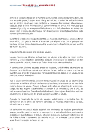   176
MANUAL para Formadores de V OLUNTAR IADO
CASTILLA-LA MANCHA
primero a varios hombres (en el número que hayamos acordado los formadores, los
más altos del grupo), los guía a sus sillas y les indica su posición: les indica sin hablar
que se sienten, igual que están sentados y colocados los hombres albatrosianos.
Después, elige a varias mujeres (tantas como hombres; las chicas más menudas que
haya en el grupo) y las acompaña al lado de cada uno de los hombres; les señala con
gestos y con el idioma de Albatros que han de permanecer arrodilladas al lado de cada
hombre y mirando al suelo.
Durante la selección de los participantes, las mujeres albatrosianas se consultarán
entre ellas, con gestos. Darán a entender que eligen a las chicas porque son
bajitas y porque tienen los pies grandes, y que eligen a los chicos porque son los
de mayor estatura.
Seguidamente, se procede a la ronda de saludos.
Los dos hombres de Albatros se levantan y se saludan entre ellos: se cogen por los
hombros y se dan repetidos golpecitos; después se cogen por las caderas y se dan
palmadas en las caderas; finalmente, frotan entre sí sus piernas derechas.
A continuación, al ritmo pausado propio de Albatros, cada hombre albatrosiano se
desplaza hacia la silla de uno de sus invitados. Le van indicando uno a uno que se
levanten para proceder al saludo que hemos descrito antes. Según le les saluda, se les
pide que vuelvan a sentarse.
Tras el saludo entre hombres, viene el de las mujeres: el saludo de las albatrosianas
consiste en arrodillarse y frotar con las manos las tibias y el empeine de los pies de la
mujer a la que se saluda. Primero lo hacen entre ellas, en el centro del semicírculo.
Luego, las dos mujeres Albatrosianas se acercan a las invitadas y, una a una, les
indican que se levanten. Proceden al saludo descrito. Las mujeres de Albatros solicitan
amablemente a las mujeres del grupo que correspondan al saludo.
Cuando ha finalizado la ronda de saludos, Albatrosiano e invitados han de
permanecer en sus sitios: los hombres sentados, las mujeres arrodilladas a su lado,
mirando hacia el suelo.
Se permanece en pausa: todos esperan. Los miembros de Albatros permanecen
serenos, amables, pero no sonríen ni expresan con el rostro los distintos sentimientos
o reacciones suscitados por el círculo, silban en dirección a cualquier visitante que se
ría, hable o altere la ceremonia de cualquier modo. Sin embargo, cuando silban en
señal de recriminación, lo hacen sin ira.
 