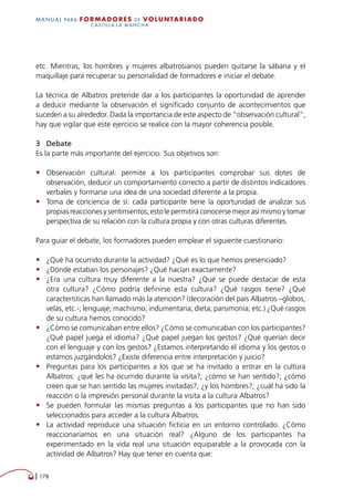   178
MANUAL para Formadores de V OLUNTAR IADO
CASTILLA-LA MANCHA
etc. Mientras, los hombres y mujeres albatrosianos pueden quitarse la sábana y el
maquillaje para recuperar su personalidad de formadores e iniciar el debate.
La técnica de Albatros pretende dar a los participantes la oportunidad de aprender
a deducir mediante la observación el significado conjunto de acontecimientos que
suceden a su alrededor. Dada la importancia de este aspecto de “observación cultural”,
hay que vigilar que este ejercicio se realice con la mayor coherencia posible.
3	 Debate
Es la parte más importante del ejercicio. Sus objetivos son:
•	 Observación cultural: permite a los participantes comprobar sus dotes de
observación, deducir un comportamiento correcto a partir de distintos indicadores
verbales y formarse una idea de una sociedad diferente a la propia.
•	 Toma de conciencia de sí: cada participante tiene la oportunidad de analizar sus
propias reacciones y sentimientos; esto le permitirá conocerse mejor así mismo y tomar
perspectiva de su relación con la cultura propia y con otras culturas diferentes.
Para guiar el debate, los formadores pueden emplear el siguiente cuestionario:
•	 ¿Qué ha ocurrido durante la actividad? ¿Qué es lo que hemos presenciado?
•	 ¿Dónde estaban los personajes? ¿Qué hacían exactamente?
•	 ¿Era una cultura muy diferente a la nuestra? ¿Qué se puede destacar de esta
otra cultura? ¿Cómo podría definirse esta cultura? ¿Qué rasgos tiene? ¿Qué
características han llamado más la atención? (decoración del país Albatros –globos,
velas, etc.-; lenguaje; machismo; indumentaria; dieta; parsimonia; etc.) ¿Qué rasgos
de su cultura hemos conocido?
•	 ¿Cómo se comunicaban entre ellos? ¿Cómo se comunicaban con los participantes?
¿Qué papel juega el idioma? ¿Qué papel juegan los gestos? ¿Qué querían decir
con el lenguaje y con los gestos? ¿Estamos interpretando el idioma y los gestos o
estamos juzgándolos? ¿Existe diferencia entre interpretación y juicio?
•	 Preguntas para los participantes a los que se ha invitado a entrar en la cultura
Albatros: ¿qué les ha ocurrido durante la visita?; ¿cómo se han sentido?; ¿cómo
creen que se han sentido las mujeres invitadas?; ¿y los hombres?; ¿cuál ha sido la
reacción o la impresión personal durante la visita a la cultura Albatros?
•	 Se pueden formular las mismas preguntas a los participantes que no han sido
seleccionados para acceder a la cultura Albatros.
•	 La actividad reproduce una situación ficticia en un entorno controlado. ¿Cómo
reaccionaríamos en una situación real? ¿Alguno de los participantes ha
experimentado en la vida real una situación equiparable a la provocada con la
actividad de Albatros? Hay que tener en cuenta que:
 