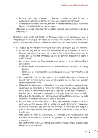 DINÁMICAS INTERCULTURALIDAD
179 
–– Las reacciones son personales, no buenas ni malas, se trata de que los
participantes compartan cómo han vivido una experiencia individual.
–– Si la sensación vivida ha sido real, también lo habrá sido la respuesta: aceptemos
la responsabilidad de las propias acciones.
•	 ¿Nuestros prejuicios culturales influyen sobre nuestras observaciones acerca de la
otra cultura?
Llegados a este punto del debate, el formador indica a los participantes que la
interpretación / crítica que han hecho de la cultura de Albatros no coincide con la
realidad. Los verdaderos valores de la cultura albatrosiana se puede resumir como sigue:
•	 La sociedad de Albatros concede mucho más valor a las mujeres que a los hombres:
–– La tierra es sagrada, se bendice la fecundidad, los seres capaces de dar vida
(esto es, las mujeres) se unen con la tierra. Por lo tanto, las mujeres son las
únicas, por su cualidad intrínseca, capaces de caminar directamente sobre el
suelo. Por eso:
–– Los hombres tienen que llevar calzado, y sus saludos no tienen relación alguna
con la tierra.
–– En los saludos que intercambian las mujeres destacan sobre todo el suelo y
los pies.
–– Solamente las mujeres están autorizadas para preparar y servir los frutos de
la tierra.
–– Los papeles del hombre y la mujer en la sociedad albatrosiana reflejan esta
relación con la tierra aunque para un observador externo las cosas parecen
tener un sentido distinto.
–– El hombre de Albatros empuja la cabeza de la mujer arrodillada, porque ésta es
responsable de recordarle al hombre la importancia de las cosas sagradas. La
mujer acerca al hombre el concepto de lo sagrado a través de su meditación. El
hombre toca la cabeza de la mujer para que la mujer lo proteja contra el olvido.
–– El hombre de Albatros bebe y come primero para proteger a la mujer y a todo
lo que ella representa de cualquier daño o deshonra.
–– Los naturales de Albatros tienen un lenguaje complejo, aunque durante la
ceremonia de los saludos sólo se utiliza una parte del mismo: chasquidos,
murmullos y silbidos. Las personas de Albatros se comunican por telepatía,
y los sonidos que emiten sirven principalmente para atraer la atención de su
interlocutor.
–– Esta sociedad valora la tranquilidad, la serenidad y la majestuosidad. Los
naturales de Albatros son pacíficos, acogedores con los extranjeros, amables
y tolerantes.
–– Los albatrosianos comen y beben lo que quieren, incluso aunque a veces no sea
del gusto de los visitantes.
 