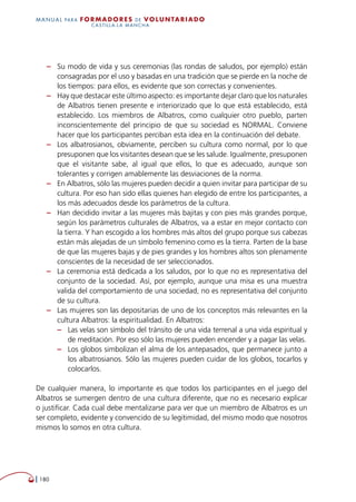  180
MANUAL para Formadores de V OLUNTAR IADO
CASTILLA-LA MANCHA
–– Su modo de vida y sus ceremonias (las rondas de saludos, por ejemplo) están
consagradas por el uso y basadas en una tradición que se pierde en la noche de
los tiempos: para ellos, es evidente que son correctas y convenientes.
–– Hay que destacar este último aspecto: es importante dejar claro que los naturales
de Albatros tienen presente e interiorizado que lo que está establecido, está
establecido. Los miembros de Albatros, como cualquier otro pueblo, parten
inconscientemente del principio de que su sociedad es NORMAL. Conviene
hacer que los participantes perciban esta idea en la continuación del debate.
–– Los albatrosianos, obviamente, perciben su cultura como normal, por lo que
presuponen que los visitantes desean que se les salude. Igualmente, presuponen
que el visitante sabe, al igual que ellos, lo que es adecuado, aunque son
tolerantes y corrigen amablemente las desviaciones de la norma.
–– En Albatros, sólo las mujeres pueden decidir a quien invitar para participar de su
cultura. Por eso han sido ellas quienes han elegido de entre los participantes, a
los más adecuados desde los parámetros de la cultura.
–– Han decidido invitar a las mujeres más bajitas y con pies más grandes porque,
según los parámetros culturales de Albatros, va a estar en mejor contacto con
la tierra. Y han escogido a los hombres más altos del grupo porque sus cabezas
están más alejadas de un símbolo femenino como es la tierra. Parten de la base
de que las mujeres bajas y de pies grandes y los hombres altos son plenamente
conscientes de la necesidad de ser seleccionados.
–– La ceremonia está dedicada a los saludos, por lo que no es representativa del
conjunto de la sociedad. Así, por ejemplo, aunque una misa es una muestra
valida del comportamiento de una sociedad, no es representativa del conjunto
de su cultura.
–– Las mujeres son las depositarias de uno de los conceptos más relevantes en la
cultura Albatros: la espiritualidad. En Albatros:
–– Las velas son símbolo del tránsito de una vida terrenal a una vida espiritual y
de meditación. Por eso sólo las mujeres pueden encender y a pagar las velas.
–– Los globos simbolizan el alma de los antepasados, que permanece junto a
los albatrosianos. Sólo las mujeres pueden cuidar de los globos, tocarlos y
colocarlos.
De cualquier manera, lo importante es que todos los participantes en el juego del
Albatros se sumergen dentro de una cultura diferente, que no es necesario explicar
o justificar. Cada cual debe mentalizarse para ver que un miembro de Albatros es un
ser completo, evidente y convencido de su legitimidad, del mismo modo que nosotros
mismos lo somos en otra cultura.
 