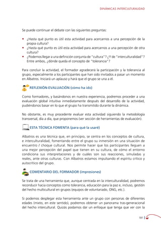 DINÁMICAS INTERCULTURALIDAD
181 
Se puede continuar el debate con las siguientes preguntas:
•	 ¿Hasta qué punto es útil esta actividad para acercarnos a una percepción de la
propia cultura?
•	 ¿Hasta qué punto es útil esta actividad para acercarnos a una percepción de otra
cultura?
•	 ¿Podemos llegar a una definición conjunta de “cultura”? ¿Y de “interculturalidad”?
Entre ambos, ¿dónde queda el concepto de “tolerancia”?
Para concluir la actividad, el formador agradecerá la participación y la tolerancia al
grupo, especialmente a los participantes que han sido invitados a pasar un momento
en Albatros. Iniciará un aplauso y hará que el grupo se una a él.
REFLEXIÓN-EVALUACIÓN (cómo ha ido)
Como formadores, y basándonos en nuestra experiencia, podremos proceder a una
evaluación global intuitiva inmediatamente después del desarrollo de la actividad,
pudiéndonos basar en lo que el grupo ha transmitido durante la dinámica.
No obstante, es muy procedente evaluar esta actividad siguiendo la metodología
transversal, día a día, que proponemos (ver sección de herramientas de evaluación).
ESTA TÉCNICA FOMENTA (para qué la usaré)
Albatros es una técnica que, en principio, se centra en los conceptos de cultura,
e interculturalidad, fomentando entre el grupo su inmersión en una situación de
encuentro / choque cultural. Nos permite hacer que los participantes lleguen a
una mejor percepción del papel que tienen en su cultura, de cómo el entorno
condiciona sus interpretaciones y de cuáles son sus reacciones, simuladas y
reales, ante otras culturas. Con Albatros estamos impulsando el espíritu crítico y
autocrítico del grupo.
COMENTARIO DEL FORMADOR (impresiones)
Se trata de una herramienta que, aunque centrada en la interculturalidad, podremos
reconducir hacia conceptos como tolerancia, educación para la paz e, incluso, gestión
del hecho multicultural en grupos (equipos de voluntariado, ONG, etc.).
Si podemos desplegar esta herramienta ante un grupo con personas de diferentes
edades (mixto, en este sentido), podremos obtener un panorama tras-generacional
del hecho intercultural. Quizás podamos dar un enfoque que tenga que ver con la
 