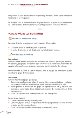  182
MANUAL para Formadores de V OLUNTAR IADO
CASTILLA-LA MANCHA
emigración: muchos abuelos fueron emigrantes y la mayoría de los nietos conocen el
fenómeno de la inmigración.
En cualquier caso, es importante tener un grupo paritario, ya que el enfoque de género
va a estar presente de forma transversal cuando pongamos en marcha Albatros.
****
Viaje al país de los hotentotes
PRESENTACIÓN (dónde estoy)
Para esta dinámica necesitaremos cuatro espacios diferenciados:
•	 La sala en la que se esté trabajando en plenario.
•	 El pasillo de acceso a la sala de plenario o una habitación cercana.
RECURSOS (qué necesito)
Formadores:
La técnica puede ponerse en marcha únicamente con un formador que dirige la actividad.
No obstante, se agilizará el desarrollo de la simulación si se cuenta con un formador de
apoyo a la hora de leer por separado a los grupos las normas de las dos culturas.
Opcionalmente, durante la fase de debate, todo el equipo de formadores puede
incentivar al grupo de forma coral.
Materiales:
Para los Hotentotes (grupo que acoge):
•	 Caramelos, papel continuo, bolsas de basura, sillas, mesas, rotuladores, y cualquier
otro material de oficina o reciclaje que pueda servir para ambientar la sala.
•	 Puede ponerse a disposición del grupo un reproductor de CD y álbumes con
músicas de varios tipos, desde clásica hasta músicas del mundo, sonidos de la
naturaleza, etc.
•	 Fichas con las normas de los Hotentotes, una por participante.
Para el grupo visitante:
•	 Una venda por cada integrante del grupo.
•	 Cartulinas, tijeras, folios, y cualquier otro material que pueda ser útil para elaborar
el regalo que tienen que entregar.
•	 Fichas con las normas del grupo visitante, una por participante.
 