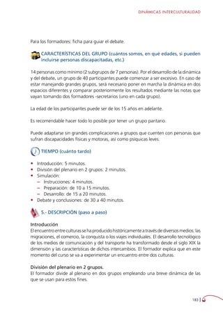 DINÁMICAS INTERCULTURALIDAD
183 
Para los formadores: ficha para guiar el debate.
CARACTERÍSTICAS DEL GRUPO (cuántos somos, en qué edades, si pueden
incluirse personas discapacitadas, etc.)
14 personas como mínimo (2 subgrupos de 7 personas). Por el desarrollo de la dinámica
y del debate, un grupo de 40 participantes puede comenzar a ser excesivo. En caso de
estar manejando grandes grupos, será necesario poner en marcha la dinámica en dos
espacios diferentes y comparar posteriormente los resultados mediante las notas que
vayan tomando dos formadores -secretarios (uno en cada grupo).
La edad de los participantes puede ser de los 15 años en adelante.
Es recomendable hacer todo lo posible por tener un grupo paritario.
Puede adaptarse sin grandes complicaciones a grupos que cuenten con personas que
sufran discapacidades físicas y motoras, así como psíquicas leves.
TIEMPO (cuánto tardo)
•	 Introducción: 5 minutos.
•	 División del plenario en 2 grupos: 2 minutos.
•	 Simulación:
–– Instrucciones: 4 minutos.
–– Preparación: de 10 a 15 minutos.
–– Desarrollo: de 15 a 20 minutos.
•	 Debate y conclusiones: de 30 a 40 minutos.
5.- DESCRIPCIÓN (paso a paso)
Introducción
Elencuentroentreculturassehaproducidohistóricamenteatravésdediversosmedios:las
migraciones, el comercio, la conquista o los viajes individuales. El desarrollo tecnológico
de los medios de comunicación y del transporte ha transformado desde el siglo XIX la
dimensión y las características de dichos intercambios. El formador explica que en este
momento del curso se va a experimentar un encuentro entre dos culturas.
División del plenario en 2 grupos.
El formador divide al plenario en dos grupos empleando una breve dinámica de las
que se usan para estos fines.
 