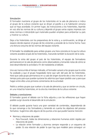   184
MANUAL para Formadores de V OLUNTAR IADO
CASTILLA-LA MANCHA
Simulación
El formador mantiene al grupo de los hotentotes en la sala de plenarios e indica
al grupo de la cultura visitante que se dirijan al pasillo o a la habitación cercana
que se haya acordado. En primer lugar, da instrucciones a los hotentotes, leyendo
en voz alta las normas de su cultura y dejando al grupo varias copias impresas con
estas normas e indicándole qué materiales pueden emplear para ambientar su país
y mostrar su cultura.
Deja a los hotentotes con los preparativos de la visita y, a continuación, se dirige al
espacio donde esperan el grupo de los visitantes y procede de la misma forma: hace
una lectura conjunta de las normas del equipo visitante.
El formador ha establecido para ambos grupos una hora concreta en la que la cultura
visitante accederá al país de los hotentotes, marcando también la duración de la visita.
Durante la visita del grupo al país de los hotentotes, el equipo de formadores
permanecerá en la sala de plenarios como observadores y tomando notas de cómo se
está desarrollando la actividad a fin de trasladarlas al debate.
Una vez transcurrido el tiempo indicado, el formador avisará a los grupos que la visita
ha acabado y que el grupo hospedado tiene que salir del país de los hotentotes.
Hará que cada grupo permanezca en su sala de origen durante dos o tres minutos: el
tiempo justo para que puedan quitarse los adornos que hayan podido usar y para que
hagan entre ellos unos primeros comentarios de la actividad.
Pedirá a ambos grupos que vuelvan a la sala de plenarios y que se sienten en círculo,
en una mitad los hotentotes, en la otra los miembros de la cultura visitante.
Debate y conclusiones
El formador guiará el debate con la ficha adjunta y con las reflexiones que hayan
podido surgir durante el desarrollo de la simulación.
El debate puede guiarse hacia una gran variedad de contenidos, dependiendo de
lo que convenga a los formadores y teniendo en cuenta los objetivos del proceso
formativo. Sugerimos sólo alguno de los puntos a los que puede hacerse mención:
•	 Normas y relaciones de poder:
–– Para Foucault, todas las dimensiones y relaciones humanas están regidas por
relaciones de poder.
–– La relación entre formador y alumnos siempre responde a un esquema de
poder. Es esa relación de poder la que hay que modelar para conseguir un
 