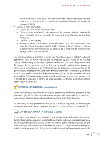 DINÁMICAS INTERCULTURALIDAD
185 
proceso formativo productivo. Para gestionar esta relación de poder hay que
situarla en un esquema de horizontalidad: relaciones simétricas vs. relaciones
complementarias.
•	 Cultura e interculturalidad:
–– Cultura en tanto acumulación de saber.
–– Cultura como aprehensión del conjunto de normas, religión, acerbo de
ideas, concepto de arte, concepto de moral, estructura familiar, costumbres
y ritos, etc.
–– La cultura como iceberg.
–– Somos conscientes de la propia cultura sólo cuando la ponemos en relación con
otras. La cultura se percibe cuando duele, cuando se da un choque: el pez no
es consciente de la dimensión de su pecera y de la temperatura e importancia
del agua, hasta que sale de ella.
Una vez desarrollado y analizado el juego (ver. “cuestiones para el debate”, adjunta)
deberemos abrir un nuevo espacio con la pregunta ¿y qué ocurre en la realidad
cuando nuestros rasgos culturales se ponen en contacto con otros rasgos culturales?
Al margen de los terrenos claros en los que se pueden aplicar estas reacciones
como son la inmigración o los fenómenos que se producen a consecuencia de la
globalización, de esta pregunta debe salir también el tema de la identidad y por tanto
el de la construcción multicultural de nuestra sociedad. No debemos olvidar que muy
a menudo la defensa de determinados aspectos culturales o su rechazo subyacen en
el ámbito de la lucha por el control de unos recursos económicos o por el control del
poder, social, cultural, etc.
REFLEXIÓN-EVALUACIÓN (cómo ha ido)
Como formadores, y basándonos en nuestra experiencia, podremos proceder a una
evaluación global intuitiva inmediatamente después del desarrollo de la actividad,
pudiéndonos basar en lo que el grupo ha transmitido durante la dinámica.
No obstante, es muy procedente evaluar esta actividad siguiendo la metodología
transversal, día a día, que proponemos (ver sección de herramientas de evaluación).
ESTA TÉCNICA FOMENTA (para qué la usaré)
En principio, este ejercicio está diseñado para trabajar la sensibilización intercultural:
durante la simulación se ponen en contacto dos grupos culturales con rasgos diversos y
los participantes experimentan una serie de reacciones que se analizarán y sobre las que
se sacarán conclusiones durante la fase del debate, en la que incentivamos el espíritu
analítico, crítico y autocrítico del grupo. La dinámica explicita los comportamientos de
 