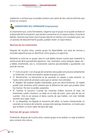   186
MANUAL para Formadores de V OLUNTAR IADO
CASTILLA-LA MANCHA
aceptación y rechazo que se pueden producir por parte de dos culturas distintas que
entran en contacto.
COMENTARIO DEL FORMADOR (impresiones)
Es importante que, como formadores, hagamos que el grupo no se quede anclado en
el desarrollo de la simulación, que tiende a convertirse en un espacio lúdico. Durante el
debate, tenemos que hacer que el grupo aterrice en hechos y en conceptos para, con
un proceso de descubrimiento guiado, puedan recibir un input teórico.
Normas de los hotentotes
Después de muchos años, vuestro grupo ha desarrollado una serie de normas y
actitudes específicas que os identifican como grupo y os aglutinan.
Recibiréis la visita de un grupo, para lo cuál debéis recrear vuestro país mediante la
construcción de lo que estiméis oportuno –ríos, montañas, casas, bosques, lagos, etc.-
y debéis enseñárselo, eso sí, conservando vuestras peculiaridades y guardando una
serie de normas:
•	 1ª. Comunicación: Con el grupo de visitantes solo puede comunicarse verbalmente
un hotentote, el resto acompaña y ayuda al grupo y al guía.
•	 2ª. Recibimiento: La bienvenida se da quitando un zapato a cada visitante. Lo
hacéis como señal de amistad y para que se sientan más cómodos.
•	 3ª. Regalos: No aceptáis regalos individuales, pues son discriminatorios. Un regalo
puede crear tensiones entre vosotros por la diferencia de valor que puedan tener
los mismos. Por eso no podéis aceptarlos.
•	 4ª. Facilitar la escucha: Cuando los visitantes hablan durante el viaje, los
hotentotes suelen introducir un dedo en el oído de estos –pero sólo de vez en
cuando-. Esto es así porque al daros cuenta de que hablan, con este método
facilitáis que oigan mejor.
•	 5ª. La despedida: Ha llegado el momento del adiós. Lo haréis introduciendo un
caramelo en la boca del visitante, aunque este oponga resistencia. Lo hacéis para
que se lleven un buen sabor de boca del viaje.
Normas del grupo visitante
Finalmente, después de muchos años, vuestro grupo va ha realizar un viaje al exterior
para conocer otra cultura.
 