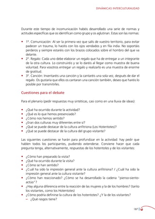 DINÁMICAS INTERCULTURALIDAD
187 
Durante este tiempo de incomunicación habéis desarrollado una serie de normas y
actitudes específicas que os identifican como grupo y os aglutinan. Estas son las normas:
•	 1ª. Comunicación: Al ser la primera vez que salís de vuestro territorio, para evitar
padecer un trauma, lo hacéis con los ojos vendados y en fila india. No soportáis
perderos y siempre estaréis con los brazos colocados sobre el hombro del que va
delante.
•	 2º. Regalo: Cada uno debe elaborar un regalo que ha de entregar a un integrante
de la otra cultura. Lo construiréis y se lo daréis al llegar como muestra de buena
voluntad. Para vosotros entregar un regalo y realizarlo es una muestra de enorme
de gratitud.
•	 3º. Canción: Inventaréis una canción y la cantaréis una sola vez, después de dar el
regalo. Os gustaría que ellos os cantaran una canción también, deseo que haréis lo
posible por transmitirles.
Cuestiones para el debate
Para el plenario (pedir respuestas muy sintéticas, casi como en una lluvia de ideas):
•	 ¿Qué ha ocurrido durante la actividad?
•	 ¿Qué es lo que hemos presenciado?
•	 ¿Cómo nos hemos sentido?
•	 ¿Eran dos culturas muy diferentes entre sí?
•	 ¿Qué se puede destacar de la cultura anfitriona (Los Hotentotes)?
•	 ¿Qué se puede destacar de la cultura del grupo visitante?
Las siguientes cuestiones se harán para profundizar en la actividad: hay pedir que
hablen todos los participantes, pudiendo extenderse. Conviene hacer que cada
pregunta tenga, alternativamente, respuestas de los hotentotes y de los visitantes:
•	 ¿Cómo han preparado la visita?
•	 ¿Qué ha ocurrido durante la visita?
•	 ¿Cómo se han sentido?
•	 ¿Cuál ha sido la impresión general ante la cultura anfitriona? / ¿Cuál ha sido la
impresión general ante la cultura visitante?
•	 ¿Cómo han reaccionado? ¿Cómo se ha desarrollado la cadena “pienso-siento-
actúo”?
•	 ¿Hay alguna diferencia entre la reacción de las mujeres y la de los hombres? (tanto
los visitantes, como los Hotentotes)
•	 ¿Cómo podría definirse la cultura de los hotentotes? ¿Y la de los visitantes?
–– ¿Qué rasgos tiene?
 