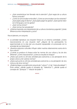   188
MANUAL para Formadores de V OLUNTAR IADO
CASTILLA-LA MANCHA
–– ¿Qué características han llamado más la atención? ¿Qué rasgos de su cultura
hemos conocido?
–– ¿Cómo se comunicaban entre ellos? ¿Cómo se comunicaban con los visitantes?
¿Qué papel juega el idioma? ¿Qué papel juegan los gestos? ¿Qué querían decir
con el lenguaje y con los gestos?
–– ¿Qué normas tenían?
–– ¿Qué normas han prevalecido?
•	 ¿Estamos haciendo una interpretación de su cultura o la estamos juzgando? ¿Existe
diferencia entre interpretación y juicio?
Para el plenario, en conjunto:
•	 La actividad reproduce una situación ficticia en un entorno controlado. ¿Cómo
reaccionaríamos en una situación real? ¿Alguno de los participantes ha
experimentado en la vida real una situación equiparable a la provocada con la
actividad de Los Hotentotes?
•	 ¿Nuestros prejuicios culturales influyen sobre nuestras observaciones acerca de la
otra cultura?
•	 ¿Cuándo se produce el choque entre las normas de una cultura y las de otra
diferente? ¿Cómo reaccionamos? ¿Cómo se resuelve el choque?
•	 ¿Hasta qué punto es útil esta actividad para acercarnos a una percepción de la
propia cultura y de nuestras normas?
•	 ¿Hasta qué punto es útil esta actividad para acercarnos a una percepción de otra
cultura y de otras normas?
•	 ¿Podemos llegar a una definición conjunta de “cultura”? ¿Y de “interculturalidad”?
Entre ambos, ¿dónde queda el concepto de “tolerancia”?; ¿dónde queda el
concepto de “jerarquía” / “relación de poder”?
****
 