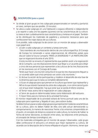 DINÁMICAS INTERCULTURALIDAD
161 
DESCRIPCIÓN (paso a paso)
•	 Se divide al gran grupo en tres subgrupos proporcionados en tamaño y paritarios
en sexo, siempre que sea posible. (3 minutos).
•	 Se ubica a cada subgrupo en una habitación o espacio diferente e independiente
y se reparte a cada uno los papeles (guiones) con las características de su cultura:
su tarea es leer cuidadosamente esas características y meterse en el papel. También
se les distribuyen los materiales de papelería y accesorios necesarios para que
confeccionen los trajes típicos de sus culturas.
Si es posible, cada subgrupo ha de contar con un monitor de apoyo u observador
cuyo papel será:
–– a) Leer a cada subgrupo un contexto y tareas comunes:
“Sois miembros de una Asociación dentro de una cultura específica. El Consejo
de Europa ha convocado a varias organizaciones de diferentes países para
discutir sobre la futura Campaña ‘PARA LA DIVERSIDAD Y LA PARTICIPACIÓN’
que se organizará durante el año 2010.
A esta reunión se enviará a 5 representantes que podrán asistir a la negociación
de la Campaña. Las tres Asociaciones tienen que llegar a un acuerdo para elegir
a cinco de esas personas que representen a las culturas de las tres Asociaciones
en las reuniones con el Consejo de Europa.
Tenéis que hacer una reunión conjunta en la que las tres Asociaciones lleguen a
un acuerdo sobre qué cinco personas van asistir a las reuniones.”
–– b) Activar la acción de los participantes y moderar el desarrollo de esta fase de
la dinámica para que la tarea se complete debidamente.
–– c) Guiar al subgrupo para que piensen en la cultura que tienen que representar y
NO en lo que estarán haciendo los otros dos subgrupos, ni en cómo será el guión
con el que están trabajando: hay que evitar que se pierda el efecto sorpresa.
–– d) Tomar notas acerca de la negociación en cada subgrupo.
–– e) Servir de ayuda en determinadas tareas como elaboración del vestuario.
–– f) Hacer fotos para la memoria de la actividad formativa.
El monitor responsable de la actividad visitará de forma puntual cada uno de los
subgrupos para supervisar y, llegado el caso, para aclarar dudas.
Sedebemotivaryguiaracadasubgrupoparaquerepresententodaslascaracterísticas
de su cultura, pero no deben hablar de ellas sino sólo actuar demostrando su
comportamiento, la manera de reaccionar frente a los entornos comprendidos en
el guión, el concepto de distancia corporal en cada cultura, la manera de hablar, la
forma de tomar decisiones, la relación entre sexos, las relaciones entre jerarquías,
el concepto de tiempo (cronológico), etc.
Con los materiales entregados por el monitor de apoyo / observador, cada grupo
debe confeccionar el vestuario y el atrezzo que mejor represente su cultura, de
acuerdo con la descripción de la misma reflejada en el guión. Asimismo, tienen que
 