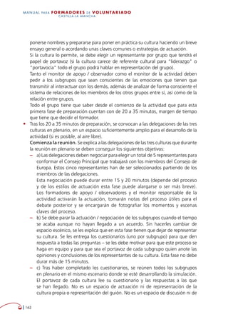   162
MANUAL para Formadores de V OLUNTAR IADO
CASTILLA-LA MANCHA
ponerse nombres y prepararse para poner en práctica su cultura haciendo un breve
ensayo general o acordando unas claves comunes o estrategias de actuación.
Si la cultura lo permite, se debe elegir un representante por grupo que tendrá el
papel de portavoz (si la cultura carece de referente cultural para “liderazgo” o
“portavocía” todo el grupo podrá hablar en representación del grupo).
Tanto el monitor de apoyo / observador como el monitor de la actividad deben
pedir a los subgrupos que sean conscientes de las emociones que tienen que
transmitir al interactuar con los demás, además de analizar de forma consciente el
sistema de relaciones de los miembros de los otros grupos entre sí, así como de la
relación entre grupos.
Todo el grupo tiene que saber desde el comienzo de la actividad que para esta
primera fase de preparación cuentan con de 20 a 35 minutos, margen de tiempo
que tiene que decidir el formador.
•	 Tras los 20 a 35 minutos de preparación, se convocan a las delegaciones de las tres
culturas en plenario, en un espacio suficientemente amplio para el desarrollo de la
actividad (si es posible, al aire libre).
Comienza la reunión. Se explica a las delegaciones de las tres culturas que durante
la reunión en plenario se deben conseguir los siguientes objetivos:
–– a) Las delegaciones deben negociar para elegir un total de 5 representantes para
conformar el Consejo Principal que trabajará con los miembros del Consejo de
Europa. Estos cinco representantes han de ser seleccionados partiendo de los
miembros de las delegaciones.
Esta negociación puede durar entre 15 y 20 minutos (depende del proceso
y de los estilos de actuación esta fase puede alargarse o ser más breve).
Los formadores de apoyo / observadores y el monitor responsable de la
actividad activarán la actuación, tomarán notas del proceso útiles para el
debate posterior y se encargarán de fotografiar los momentos y escenas
claves del proceso.
–– b) Se debe parar la actuación / negociación de los subgrupos cuando el tiempo
se acaba aunque no hayan llegado a un acuerdo. Sin hacerles cambiar de
espacio escénico, se les explica que en esta fase tienen que dejar de representar
su cultura. Se les entrega los cuestionarios (uno por subgrupo) para que den
respuesta a todas las preguntas – se les debe motivar para que este proceso se
haga en equipo y para que sea el portavoz de cada subgrupo quien anote las
opiniones y conclusiones de los representantes de su cultura. Esta fase no debe
durar más de 15 minutos.
–– c) Tras haber completado los cuestionarios, se reúnen todos los subgrupos
en plenario en el mismo escenario donde se esté desarrollando la simulación.
El portavoz de cada cultura lee su cuestionario y las respuestas a las que
se han llegado. No es un espacio de actuación ni de representación de la
cultura propia o representación del guión. No es un espacio de discusión ni de
 