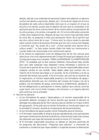 DINÁMICAS INTERCULTURALIDAD
163 
debate, sólo de cruce ordenado de opiniones (habrá más adelante un plenario
mucho más abierto a opiniones, debate, etc.). Se ha de ser rígido con el turno
de palabra de cada cultura dejándoles claro que es un espacio en el que se
escucha a los demás, puesto que el objetivo de esta fase es comprobar si las
opiniones que las otras culturas tienen de la nuestra afecta a la percepción de
la cultura propia, si la cambia, si la agrede, etc. En turnos ordenados y evitando
a toda costa solapamientos, después de que una cultura haya opinado sobre
las otras dos, se pregunta a éstas qué percepción tienen de la opinión que
esa otra cultura tiene de la suya: “Cultura azul, la cultura verde ha opinado
sobre vuestro sistema de jerarquía diciendo que tal y tal e incluso han llegado
a comentar que “los azules tal y cual”. ¿Cómo percibís esta opinión de la
cultura verde?”. La fase acaba cuando todos han leído sus cuestionarios y
cuando todos han reaccionado a los cuestionarios ajenos.
–– d) Se retoma la negociación entre las delegaciones de las tres culturas para
seleccionar a los cinco representantes del Consejo Principal que trabajará con el
Consejo de Europa en la Campaña “PARA LA DIVERSIDAD Y LA PARTICIPACIÓN
2010”. Es probable que la fase anterior (reflexión intercultural) haya servido
para que cada subgrupo haya adoptado nuevas estrategias o posturas en
función de la opinión de las otras culturas. El monitor responsable debe anotar
cualquier cambio en ese sentido. Todos deben saber que cuentan con un
máximo de 8 minutos para llegar a un acuerdo. Se les cronometra y se les va
avisando del tiempo que queda. A los 8 minutos, sea cual sea la situación de
la negociación, el monitor responsable presenta a los formadores de apoyo /
observadores diciendo que son miembros del Consejo de Europa y les da la
palabra. Los formadores de apoyo, ceremoniosa y amablemente, agradecen a
las tres delegaciones su participación e interés, explican que culturas como las
suyas hacen más rica la Unión Europea y les convocan a un espacio plenario
para continuar con la actividad.
•	 Reunión en plenario.
–– a) Los formadores de apoyo / observadores y el monitor responsable de la
simulación deberán conseguir de forma discreta que durante el plenario se
deshagan los subgrupos de las Tres Culturas y que se mezclen sin ningún criterio
de agrupación. Se les pide que se sienten formando un círculo para seguir con
la actividad (2 minutos, durante la incorporación de los participantes).
–– b) Los formadores de apoyo pueden tomar fotografías para la memoria.
–– c) El formador responsable se dirigirá al grupo agradeciendo a los participantes
que hayan estado activos durante la dinámica y menciona las notas más curiosas
y/o relevantes que haya ido tomando durante la misma (5-7 minutos).
–– d) El formador responsable reconduce un debate en plenario partiendo de
las preguntas del documento “Preguntas para plenario” e insertando las
cuestiones o incidencias que hayan podido ir surgiendo durante la observación
 