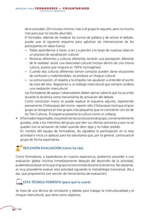   164
MANUAL para Formadores de V OLUNTAR IADO
CASTILLA-LA MANCHA
de la actividad. (20 minutos mínimo; más si el grupo lo requiere, pero no mucho
más para que no resulte aburrido).
El formador, además de moderar los turnos de palabra y de activar el debate,
puede usar el siguiente esquema para aglutinar las intervenciones de los
participantes en ideas-fuerza:
–– Todos aprendemos a hacer, a ver y a percibir a lo largo de nuestras vidas en
un proceso de socialización cultural.
–– Personas diferentes y culturas diferentes tendrán una percepción diferente
de la realidad: existe una diversidad cultural (incluso dentro de una misma
cultura, puesto que ninguna es 100% homogénea).
–– Cuando dos culturas diferentes toman contacto pueden darse situaciones
de confusión y malentendidos: se produce un choque cultural.
–– La comunicación, el respeto y la empatía nos ayudarán a entender el punto
de vista del otro: llegaremos a un diálogo intercultural que siempre conlleva
una mediación intercultural.
Los formadores de apoyo / observadores deben opinar sobre lo que ha ocurrido
durante la dinámica como herramienta de activación del debate.
Como conclusión marco se puede explicar el esquema adjunto, repartiendo
previamente 3 fotocopias del mismo: repartir sólo 3 fotocopias hará que el gran
grupo se reorganice en tres grupos más pequeños que no coincidirán con los de
las Tres Culturas. El esquema presenta la cultura como un iceberg.
•	 Elformadorresponsable,traspresentarlasconclusionesdegrupo,convenientemente
guiadas, pide a los miembros del grupo que den sus últimas opiniones y que no se
queden con la sensación de haber querido decir algo y no haber podido.
En nombre del equipo de formadores, les agradece la participación en la esta
actividad e inicia un aplauso para los voluntarios que, por lo general, continuará el
grupo de forma espontánea.
REFLEXIÓN-EVALUACIÓN (cómo ha ido)
Como formadores, y basándonos en nuestra experiencia, podremos proceder a una
evaluación global intuitiva inmediatamente después del desarrollo de la actividad,
pudiéndonos basar en lo que el grupo ha transmitido durante la dinámica. No obstante,
es muy procedente evaluar esta actividad siguiendo la metodología transversal, día a
día, que proponemos (ver sección de herramientas de evaluación).
ESTA TÉCNICA FOMENTA (para qué la usaré)
Se trata de una técnica de simulación y debate para trabajar la interculturalidad y el
choque intercultural, que tiene como objetivos:
 