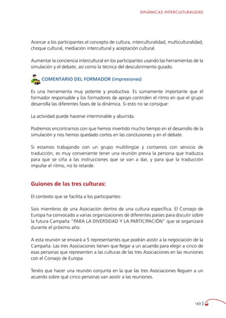 DINÁMICAS INTERCULTURALIDAD
165 
Acercar a los participantes el concepto de cultura, interculturalidad, multiculturalidad,
choque cultural, mediación intercultural y aceptación cultural.
Aumentar la conciencia intercultural en los participantes usando las herramientas de la
simulación y el debate, así como la técnica del descubrimiento guiado.
COMENTARIO DEL FORMADOR (impresiones)
Es una herramienta muy potente y productiva. Es sumamente importante que el
formador responsable y los formadores de apoyo controlen el ritmo en que el grupo
desarrolla las diferentes fases de la dinámica. Si esto no se consigue:
La actividad puede hacerse interminable y aburrida.
Podremos encontrarnos con que hemos invertido mucho tiempo en el desarrollo de la
simulación y nos hemos quedado cortos en las conclusiones y en el debate.
Si estamos trabajando con un grupo multilingüe y contamos con servicio de
traducción, es muy conveniente tener una reunión previa la persona que traduzca
para que se ciña a las instrucciones que se van a dar, y para que la traducción
impulse el ritmo, no lo retarde.
Guiones de las tres culturas:
El contexto que se facilita a los participantes:
Sois miembros de una Asociación dentro de una cultura específica. El Consejo de
Europa ha convocado a varias organizaciones de diferentes países para discutir sobre
la futura Campaña “PARA LA DIVERSIDAD Y LA PARTICIPACIÓN” que se organizará
durante el próximo año.
A esta reunión se enviará a 5 representantes que podrán asistir a la negociación de la
Campaña. Las tres Asociaciones tienen que llegar a un acuerdo para elegir a cinco de
esas personas que representen a las culturas de las tres Asociaciones en las reuniones
con el Consejo de Europa.
Tenéis que hacer una reunión conjunta en la que las tres Asociaciones lleguen a un
acuerdo sobre qué cinco personas van asistir a las reuniones.
 
