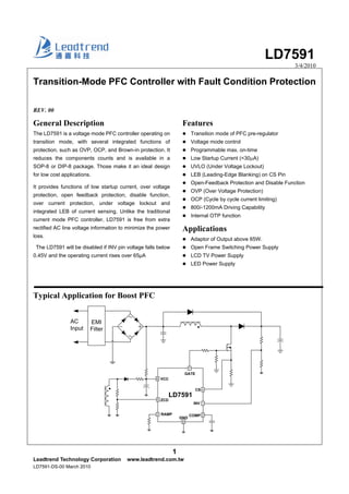 LD7591
3/4/2010
1
Leadtrend Technology Corporation www.leadtrend.com.tw
LD7591-DS-00 March 2010
Transition-Mode PFC Controller with Fault Condition Protection
REV. 00
General Description
The LD7591 is a voltage mode PFC controller operating on
transition mode, with several integrated functions of
protection, such as OVP, OCP, and Brown-in protection. It
reduces the components counts and is available in a
SOP-8 or DIP-8 package. Those make it an ideal design
for low cost applications.
It provides functions of low startup current, over voltage
protection, open feedback protection, disable function,
over current protection, under voltage lockout and
integrated LEB of current sensing. Unlike the traditional
current mode PFC controller, LD7591 is free from extra
rectified AC line voltage information to minimize the power
loss.
The LD7591 will be disabled if INV pin voltage falls below
0.45V and the operating current rises over 65μA
Typical Application for Boost PFC
Features
Transition mode of PFC pre-regulator
Voltage mode control
Programmable max. on-time
Low Startup Current (<30μA)
UVLO (Under Voltage Lockout)
LEB (Leading-Edge Blanking) on CS Pin
Open-Feedback Protection and Disable Function
OVP (Over Voltage Protection)
OCP (Cycle by cycle current limiting)
800/-1200mA Driving Capability
Internal OTP function
Applications
Adaptor of Output above 65W.
Open Frame Switching Power Supply
LCD TV Power Supply
LED Power Supply
AC
Input
LD7591
8
5
3
7
4
6
GATE
CS
GND
ZCD
VCC
RAMP
EMI
Filter
1INV
2COMP
 