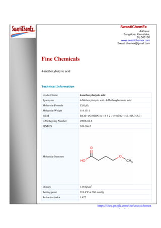 SwastiChemEx
Address:
Bangalore, Karnataka,
Zip:560100
www.swastichemex.com
Swasti.chemex@gmail.com
https://sites.google.com/site/swastichemex
/products
Fine Chemicals
4-methoxybutyric acid
Technical Information
product Name 4-methoxybutyric acid
Synonyms 4-Methoxybutyric acid; 4-Methoxybutanoic acid
Molecular Formula C5H10O3
Molecular Weight 118.1311
InChI InChI=1/C5H10O3/c1-8-4-2-3-5(6)7/h2-4H2,1H3,(H,6,7)
CAS Registry Number 29006-02-8
EINECS 249-366-5
Molecular Structure
Density 1.054g/cm3
Boiling point 218.4°C at 760 mmHg
Refractive index 1.422
 