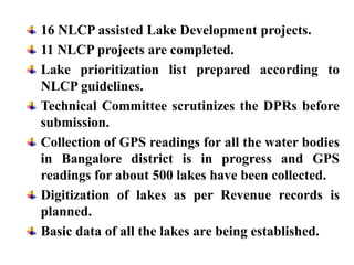 16 NLCP assisted Lake Development projects.
11 NLCP projects are completed.
Lake prioritization list prepared according to
NLCP guidelines.
Technical Committee scrutinizes the DPRs before
submission.
Collection of GPS readings for all the water bodies
in Bangalore district is in progress and GPS
readings for about 500 lakes have been collected.
Digitization of lakes as per Revenue records is
planned.
Basic data of all the lakes are being established.
 